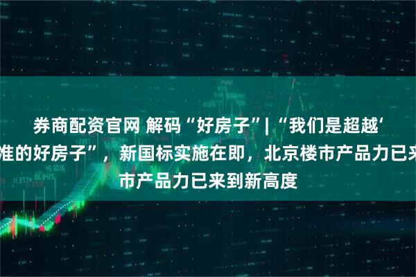 券商配资官网 解码“好房子”| “我们是超越‘好房子’标准的好房子”，新国标实施在即，北京楼市产品力已来到新高度