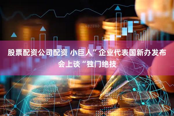 股票配资公司配资 小巨人”企业代表国新办发布会上谈“独门绝技