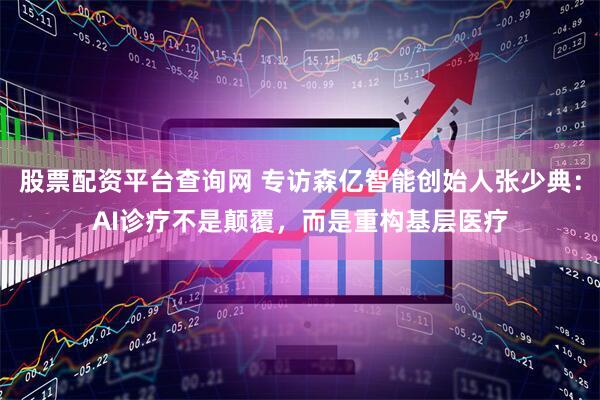 股票配资平台查询网 专访森亿智能创始人张少典：AI诊疗不是颠覆，而是重构基层医疗