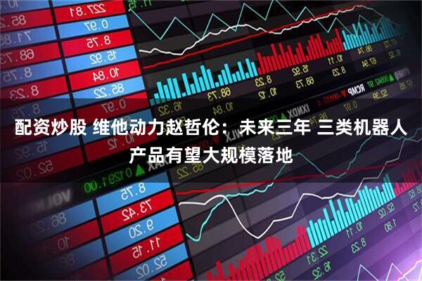 配资炒股 维他动力赵哲伦：未来三年 三类机器人产品有望大规模落地