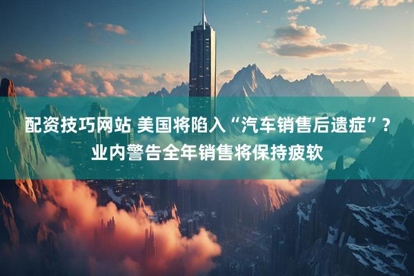 配资技巧网站 美国将陷入“汽车销售后遗症”？业内警告全年销售将保持疲软