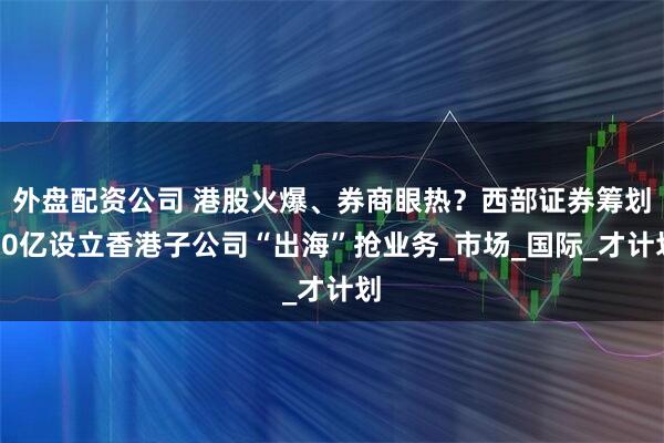 外盘配资公司 港股火爆、券商眼热？西部证券筹划10亿设立香港子公司“出海”抢业务_市场_国际_才计划