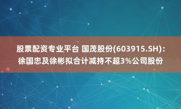 股票配资专业平台 国茂股份(603915.SH)：徐国忠及徐彬拟合计减持不超3%公司股份