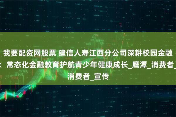 我要配资网股票 建信人寿江西分公司深耕校园金融沃土：常态化金融教育护航青少年健康成长_鹰潭_消费者_宣传