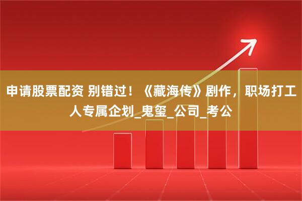 申请股票配资 别错过！《藏海传》剧作，职场打工人专属企划_鬼玺_公司_考公