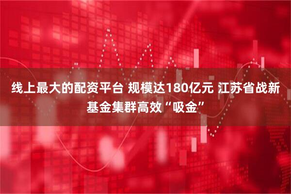 线上最大的配资平台 规模达180亿元 江苏省战新基金集群高效“吸金”