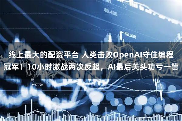 线上最大的配资平台 人类击败OpenAI守住编程冠军！10小时激战两次反超，AI最后关头功亏一篑