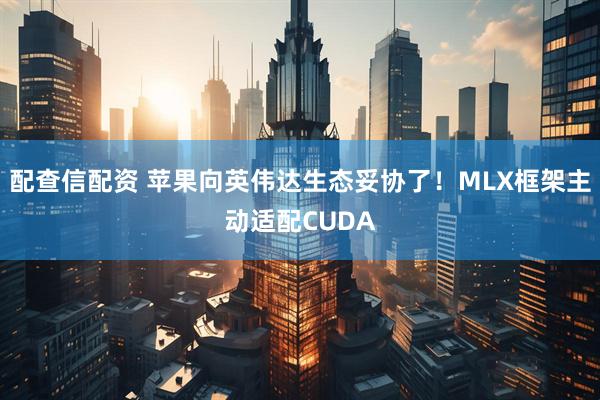 配查信配资 苹果向英伟达生态妥协了！MLX框架主动适配CUDA
