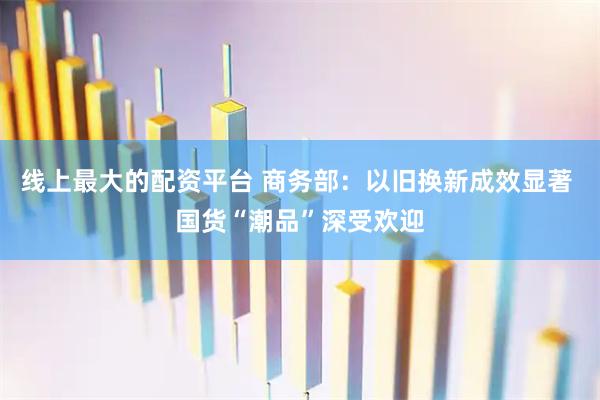 线上最大的配资平台 商务部：以旧换新成效显著 国货“潮品”深受欢迎