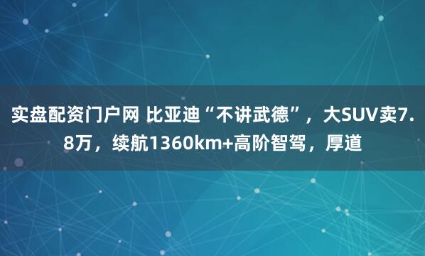 实盘配资门户网 比亚迪“不讲武德”，大SUV卖7.8万，续航1360km+高阶智驾，厚道