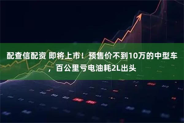 配查信配资 即将上市！预售价不到10万的中型车，百公里亏电油耗2L出头