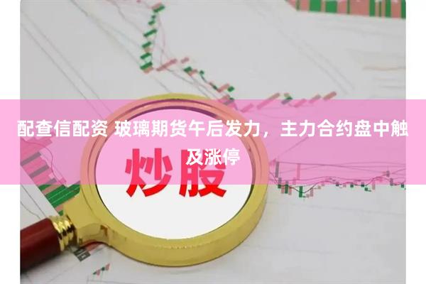 配查信配资 玻璃期货午后发力，主力合约盘中触及涨停