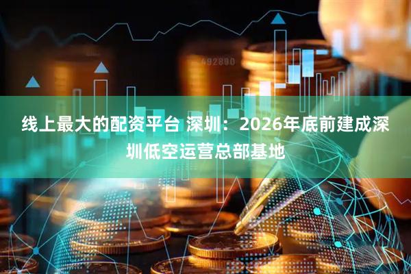 线上最大的配资平台 深圳：2026年底前建成深圳低空运营总部基地