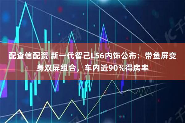 配查信配资 新一代智己LS6内饰公布：带鱼屏变身双屏组合，车内近90%得房率