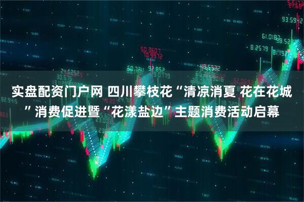 实盘配资门户网 四川攀枝花“清凉消夏 花在花城”消费促进暨“花漾盐边”主题消费活动启幕