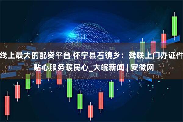 线上最大的配资平台 怀宁县石镜乡：残联上门办证件  贴心服务暖民心_大皖新闻 | 安徽网