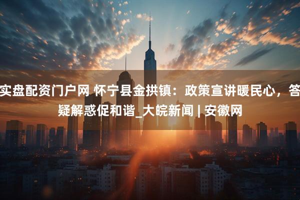 实盘配资门户网 怀宁县金拱镇：政策宣讲暖民心，答疑解惑促和谐_大皖新闻 | 安徽网