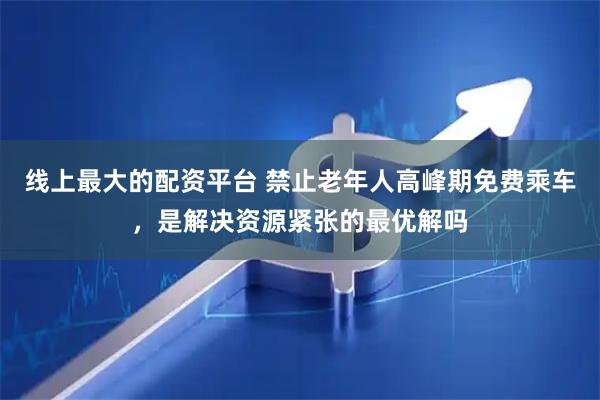 线上最大的配资平台 禁止老年人高峰期免费乘车，是解决资源紧张的最优解吗