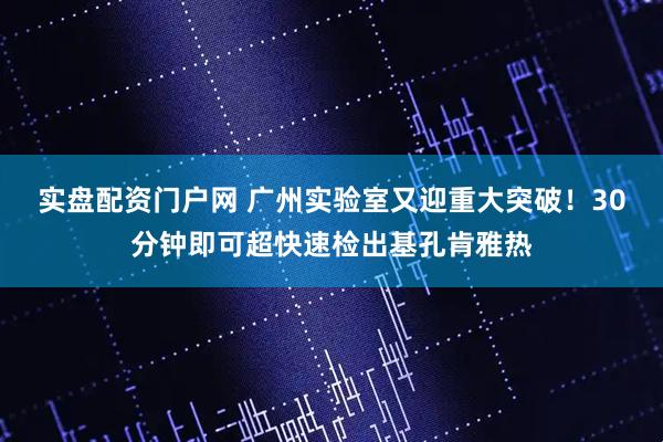 实盘配资门户网 广州实验室又迎重大突破！30分钟即可超快速检出基孔肯雅热