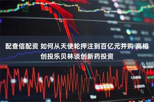 配查信配资 如何从天使轮押注到百亿元并购 高榕创投乐贝林谈创新药投资