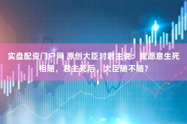 实盘配资门户网 原创大臣对君主说：我愿意生死相随，君主死后，大臣随不随？