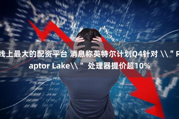 线上最大的配资平台 消息称英特尔计划Q4针对 \＂Raptor Lake\＂ 处理器提价超10%