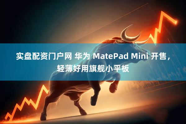 实盘配资门户网 华为 MatePad Mini 开售，轻薄好用旗舰小平板