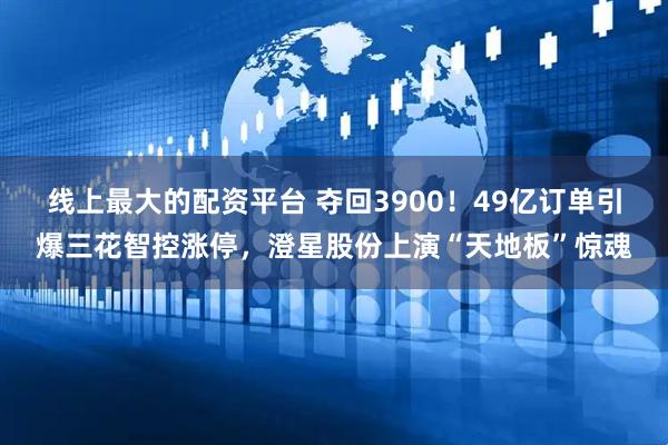 线上最大的配资平台 夺回3900！49亿订单引爆三花智控涨停，澄星股份上演“天地板”惊魂