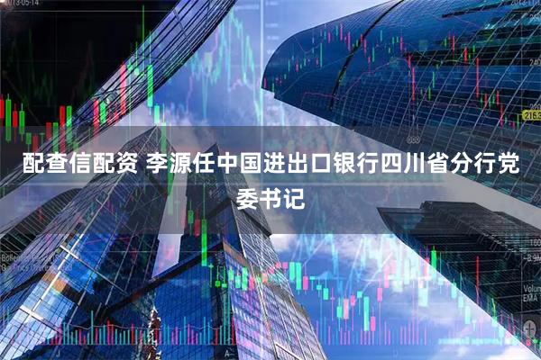 配查信配资 李源任中国进出口银行四川省分行党委书记
