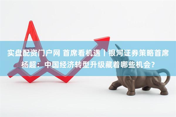 实盘配资门户网 首席看机遇丨银河证券策略首席杨超：中国经济转型升级藏着哪些机会？