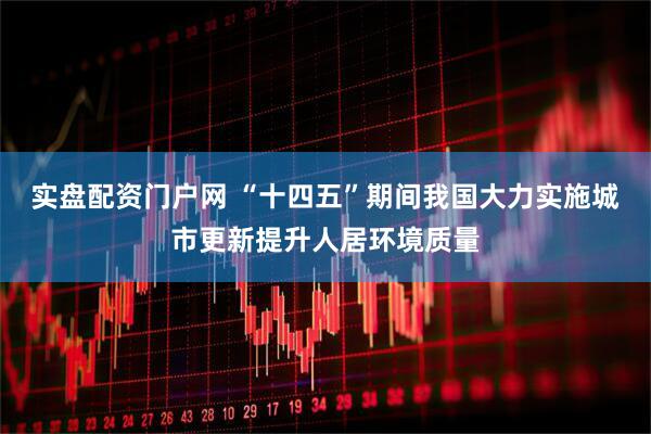 实盘配资门户网 “十四五”期间我国大力实施城市更新提升人居环境质量