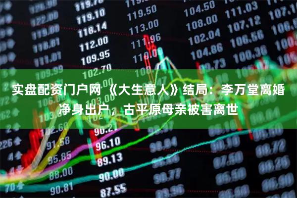 实盘配资门户网 《大生意人》结局：李万堂离婚净身出户，古平原母亲被害离世