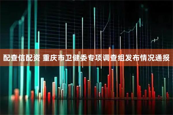 配查信配资 重庆市卫健委专项调查组发布情况通报