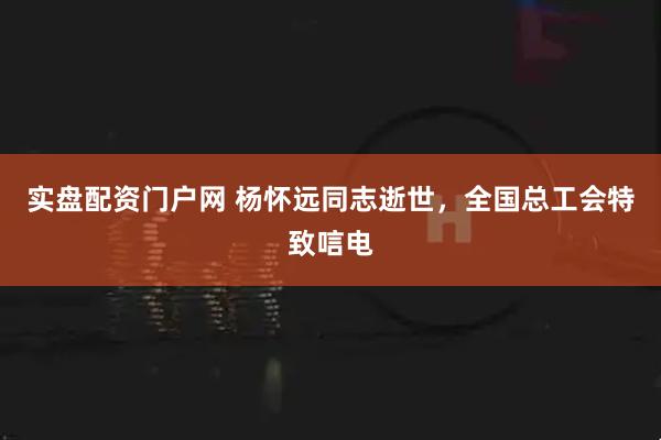实盘配资门户网 杨怀远同志逝世，全国总工会特致唁电