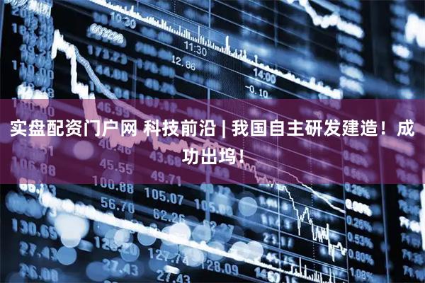 实盘配资门户网 科技前沿 | 我国自主研发建造！成功出坞！