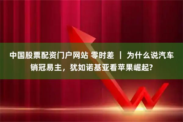 中国股票配资门户网站 零时差 ｜ 为什么说汽车销冠易主，犹如诺基亚看苹果崛起?