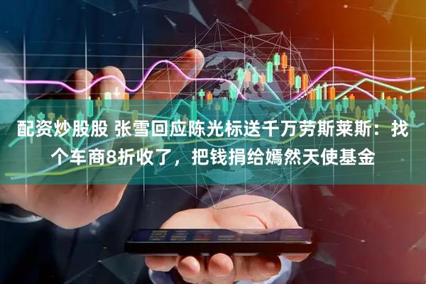 配资炒股股 张雪回应陈光标送千万劳斯莱斯：找个车商8折收了，把钱捐给嫣然天使基金
