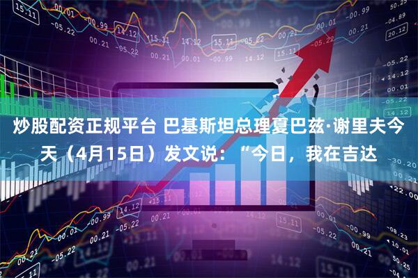 炒股配资正规平台 巴基斯坦总理夏巴兹·谢里夫今天（4月15日）发文说：“今日，我在吉达