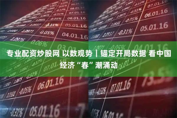 专业配资炒股网 以数观势｜锚定开局数据 看中国经济“春”潮涌动
