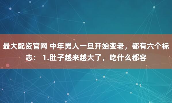 最大配资官网 中年男人一旦开始变老，都有六个标志： 1.肚子越来越大了，吃什么都容