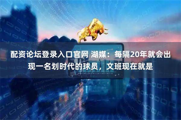 配资论坛登录入口官网 湖媒：每隔20年就会出现一名划时代的球员，文班现在就是