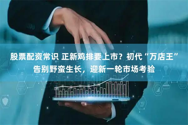 股票配资常识 正新鸡排要上市？初代“万店王”告别野蛮生长，迎新一轮市场考验