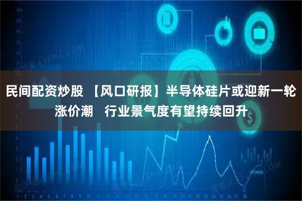民间配资炒股 【风口研报】半导体硅片或迎新一轮涨价潮   行业景气度有望持续回升