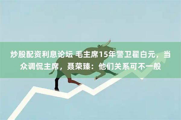 炒股配资利息论坛 毛主席15年警卫翟白元，当众调侃主席，聂荣臻：他们关系可不一般