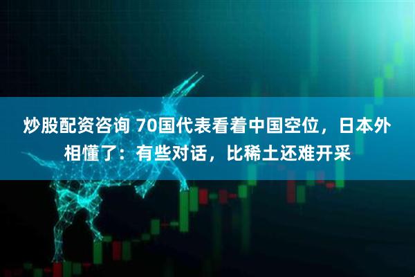 炒股配资咨询 70国代表看着中国空位，日本外相懂了：有些对话，比稀土还难开采