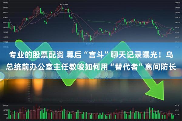 专业的股票配资 幕后“宫斗”聊天记录曝光！乌总统前办公室主任教唆如何用“替代者”离间防长