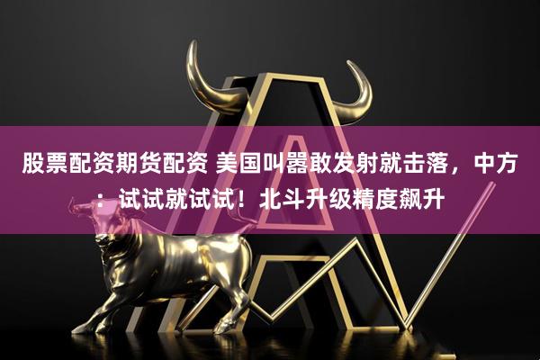 股票配资期货配资 美国叫嚣敢发射就击落，中方：试试就试试！北斗升级精度飙升