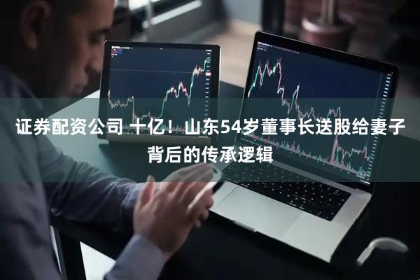 证券配资公司 十亿！山东54岁董事长送股给妻子背后的传承逻辑
