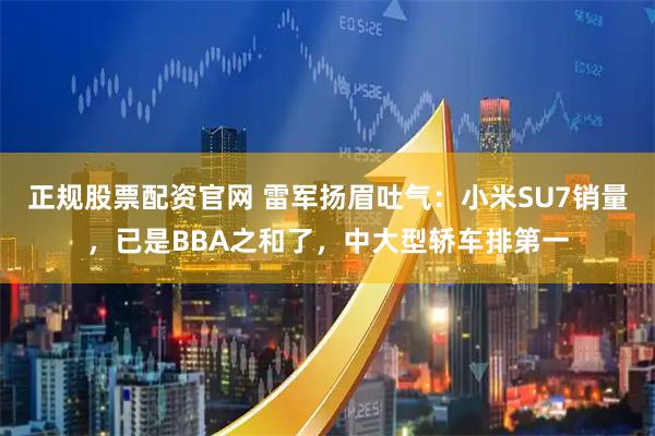 正规股票配资官网 雷军扬眉吐气：小米SU7销量，已是BBA之和了，中大型轿车排第一