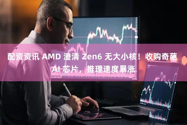 配资资讯 AMD 澄清 Zen6 无大小核！收购奇葩 AI 芯片，推理速度暴涨